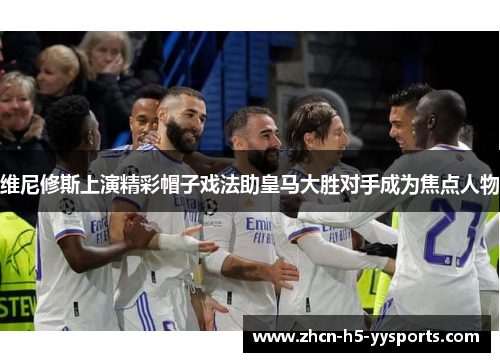 维尼修斯上演精彩帽子戏法助皇马大胜对手成为焦点人物
